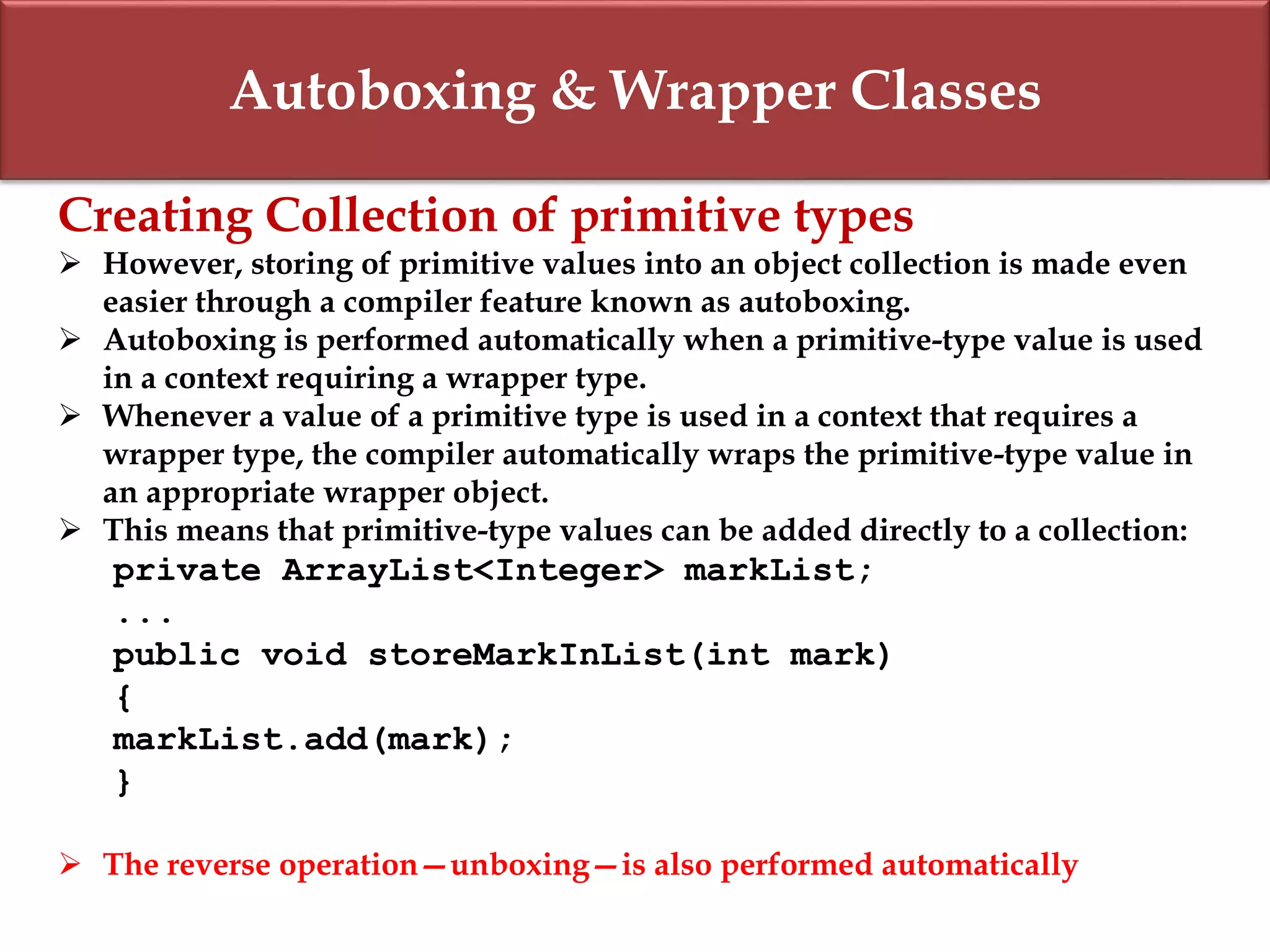 Autoboxing & Wrapper Classes
Creating Collection of primitive types
 However, storing of primitive values into an object collection is made even
easier through a compiler feature known as autoboxing.
 Autoboxing is performed automatically when a primitive-type value is used
in a context requiring a wrapper type.
 Whenever a value of a primitive type is used in a context that requires a
wrapper type, the compiler automatically wraps the primitive-type value in
an appropriate wrapper object.
 This means that primitive-type values can be added directly to a collection:
private ArrayList<Integer> markList;
...
public void storeMarkInList(int mark)
{
markList.add(mark);
}
 The reverse operation—unboxing—is also performed automatically
 
