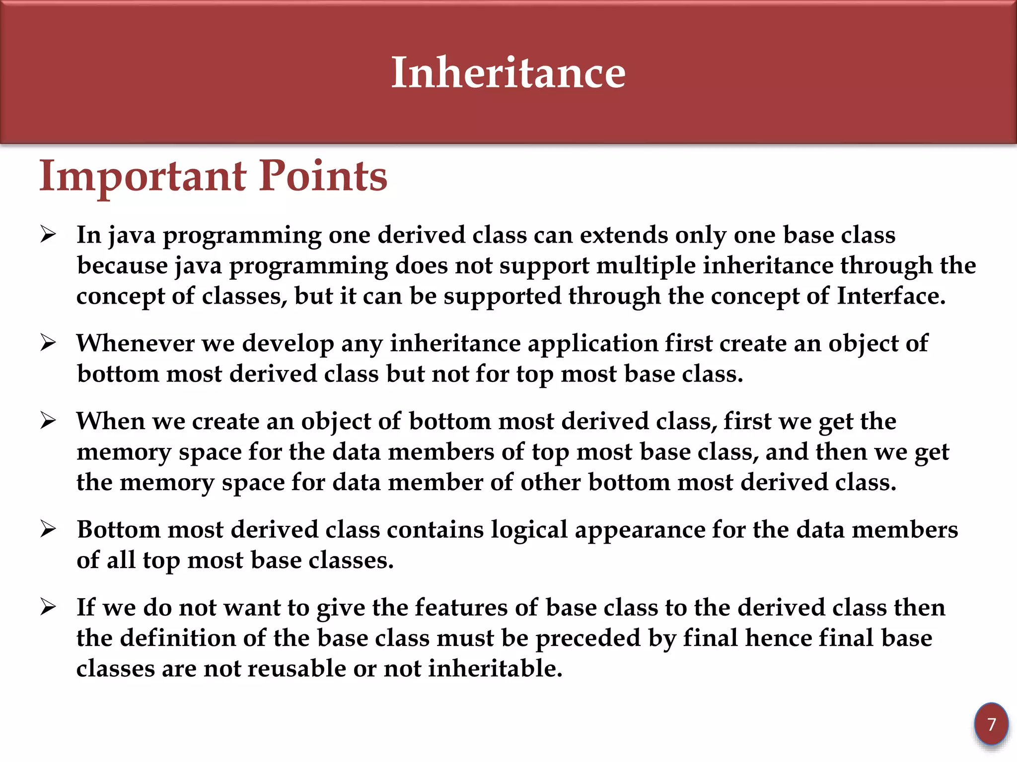 Inheritance
Important Points
 In java programming one derived class can extends only one base class
because java programming does not support multiple inheritance through the
concept of classes, but it can be supported through the concept of Interface.
 Whenever we develop any inheritance application first create an object of
bottom most derived class but not for top most base class.
 When we create an object of bottom most derived class, first we get the
memory space for the data members of top most base class, and then we get
the memory space for data member of other bottom most derived class.
 Bottom most derived class contains logical appearance for the data members
of all top most base classes.
 If we do not want to give the features of base class to the derived class then
the definition of the base class must be preceded by final hence final base
classes are not reusable or not inheritable.
7
 