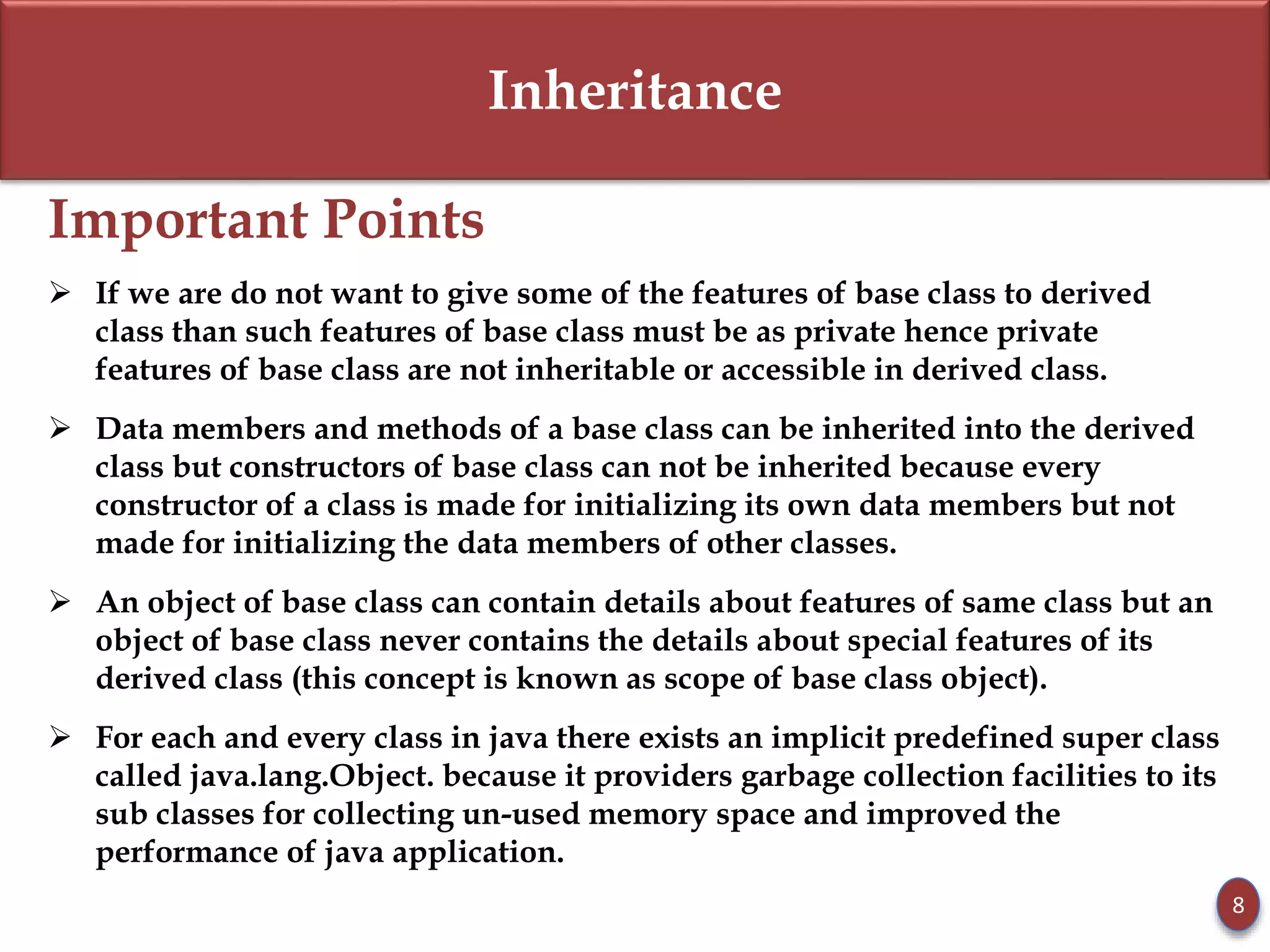 Inheritance
Important Points
 If we are do not want to give some of the features of base class to derived
class than such features of base class must be as private hence private
features of base class are not inheritable or accessible in derived class.
 Data members and methods of a base class can be inherited into the derived
class but constructors of base class can not be inherited because every
constructor of a class is made for initializing its own data members but not
made for initializing the data members of other classes.
 An object of base class can contain details about features of same class but an
object of base class never contains the details about special features of its
derived class (this concept is known as scope of base class object).
 For each and every class in java there exists an implicit predefined super class
called java.lang.Object. because it providers garbage collection facilities to its
sub classes for collecting un-used memory space and improved the
performance of java application.
8
 