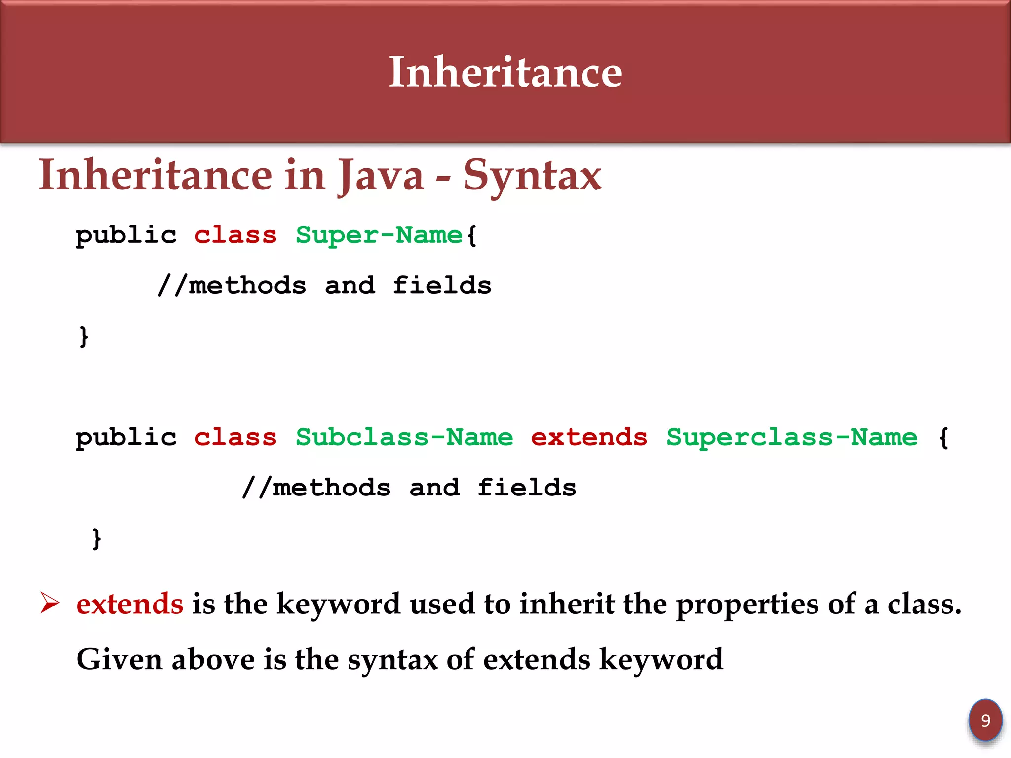 Inheritance
Inheritance in Java - Syntax
public class Super-Name{
//methods and fields
}
public class Subclass-Name extends Superclass-Name {
//methods and fields
}
 extends is the keyword used to inherit the properties of a class.
Given above is the syntax of extends keyword
9
 