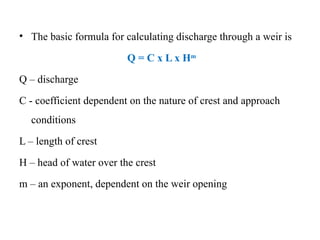 • The basic formula for calculating discharge through a weir is
Q = C x L x Hm
Q – discharge
C - coefficient dependent on the nature of crest and approach
conditions
L – length of crest
H – head of water over the crest
m – an exponent, dependent on the weir opening
 