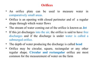Orifices
• An orifice plate can be used to measure water in
comparatively small areas.
• Orifice is an opening with closed perimeter and of a regular
shape through which water flows
• The stream of water coming out of the orifice is known as Jet
• If this jet discharges into the air, the orifice is said to have free
discharges and if the discharge is under water is called a
submerged orifice.
• The depth of water producing the discharge is called head
• Orifice may be circular, square, rectangular or any other
regular shape. Circular and rectangular orifice are most
common for the measurement of water on the farm
 