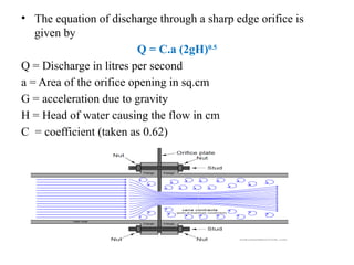 • The equation of discharge through a sharp edge orifice is
given by
Q = C.a (2gH)0.5
Q = Discharge in litres per second
a = Area of the orifice opening in sq.cm
G = acceleration due to gravity
H = Head of water causing the flow in cm
C = coefficient (taken as 0.62)
 