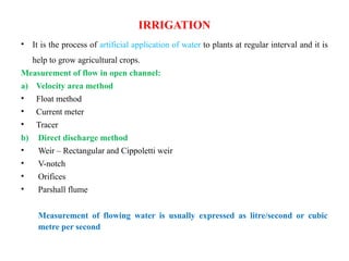IRRIGATION
• It is the process of artificial application of water to plants at regular interval and it is
help to grow agricultural crops.
Measurement of flow in open channel:
a) Velocity area method
• Float method
• Current meter
• Tracer
b) Direct discharge method
• Weir – Rectangular and Cippoletti weir
• V-notch
• Orifices
• Parshall flume
Measurement of flowing water is usually expressed as litre/second or cubic
metre per second
 