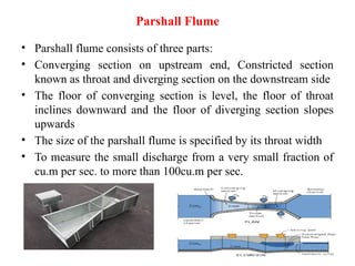 Parshall Flume
• Parshall flume consists of three parts:
• Converging section on upstream end, Constricted section
known as throat and diverging section on the downstream side
• The floor of converging section is level, the floor of throat
inclines downward and the floor of diverging section slopes
upwards
• The size of the parshall flume is specified by its throat width
• To measure the small discharge from a very small fraction of
cu.m per sec. to more than 100cu.m per sec.
 