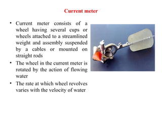 Current meter
• Current meter consists of a
wheel having several cups or
wheels attached to a streamlined
weight and assembly suspended
by a cables or mounted on
straight rods
• The wheel in the current meter is
rotated by the action of flowing
water
• The rate at which wheel revolves
varies with the velocity of water
 