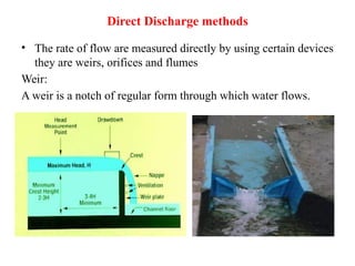 Direct Discharge methods
• The rate of flow are measured directly by using certain devices
they are weirs, orifices and flumes
Weir:
A weir is a notch of regular form through which water flows.
 