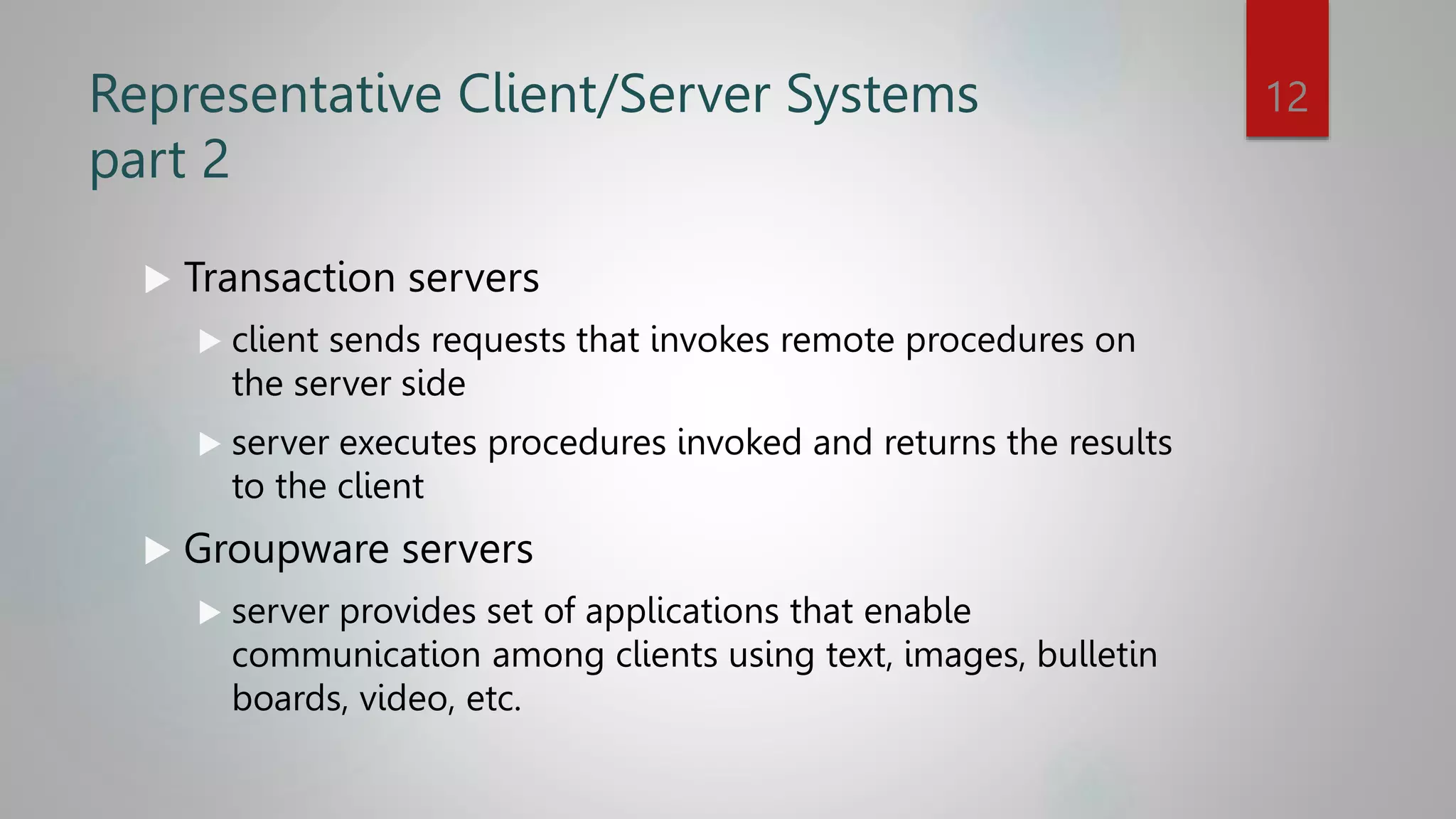 Representative Client/Server Systems
part 2
 Transaction servers
 client sends requests that invokes remote procedures on
the server side
 server executes procedures invoked and returns the results
to the client
 Groupware servers
 server provides set of applications that enable
communication among clients using text, images, bulletin
boards, video, etc.
12
 