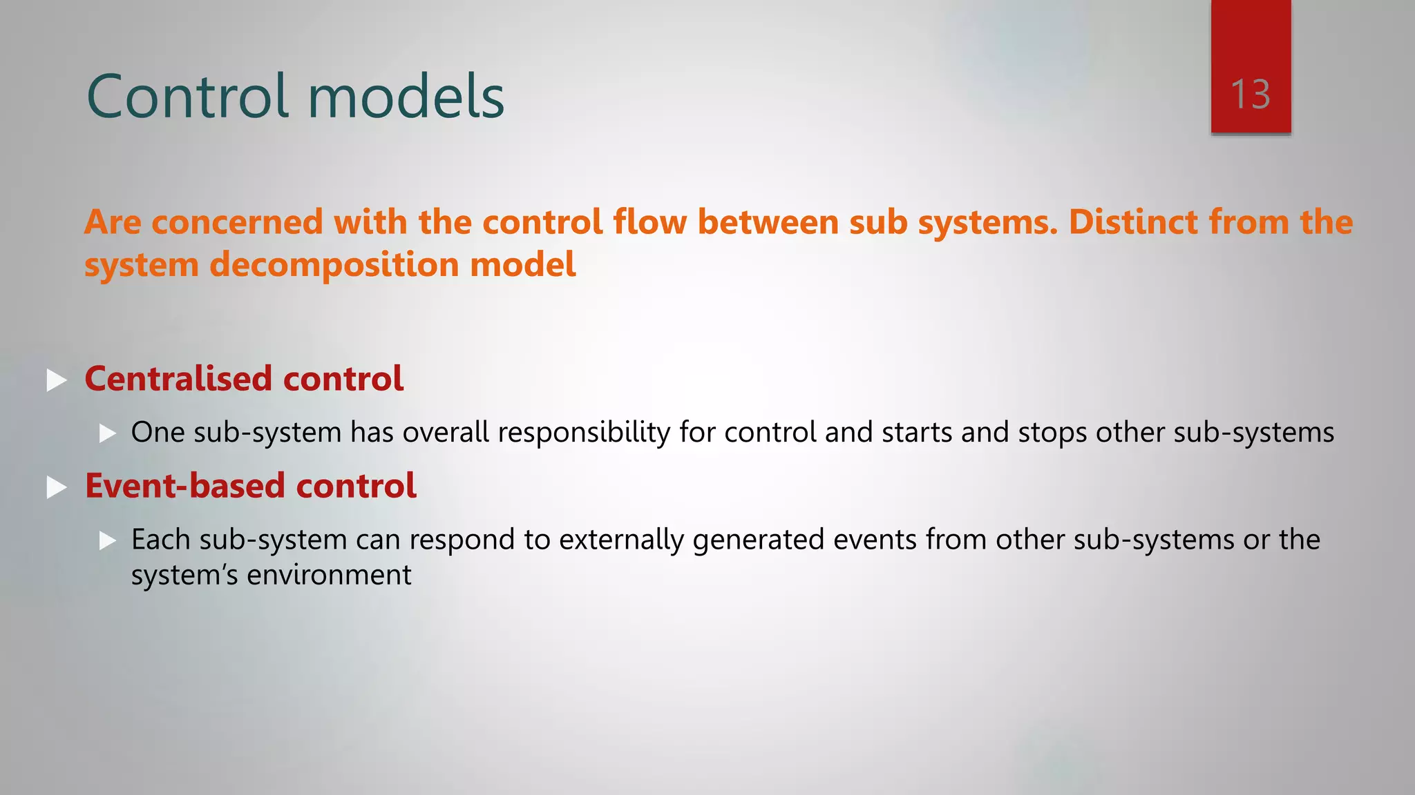 Control models
Are concerned with the control flow between sub systems. Distinct from the
system decomposition model
 Centralised control
 One sub-system has overall responsibility for control and starts and stops other sub-systems
 Event-based control
 Each sub-system can respond to externally generated events from other sub-systems or the
system’s environment
13
 