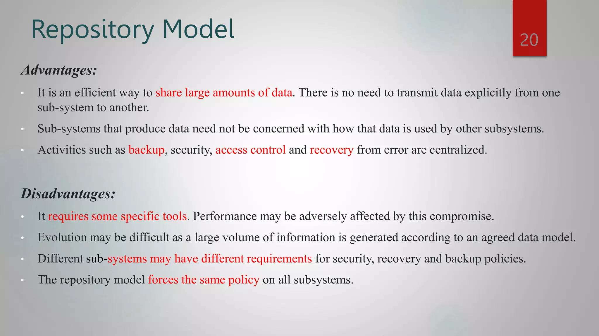 Repository Model
Advantages:
• It is an efficient way to share large amounts of data. There is no need to transmit data explicitly from one
sub-system to another.
• Sub-systems that produce data need not be concerned with how that data is used by other subsystems.
• Activities such as backup, security, access control and recovery from error are centralized.
Disadvantages:
• It requires some specific tools. Performance may be adversely affected by this compromise.
• Evolution may be difficult as a large volume of information is generated according to an agreed data model.
• Different sub-systems may have different requirements for security, recovery and backup policies.
• The repository model forces the same policy on all subsystems.
20
 