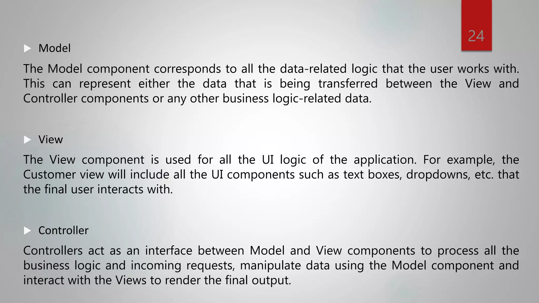  Model
The Model component corresponds to all the data-related logic that the user works with.
This can represent either the data that is being transferred between the View and
Controller components or any other business logic-related data.
 View
The View component is used for all the UI logic of the application. For example, the
Customer view will include all the UI components such as text boxes, dropdowns, etc. that
the final user interacts with.
 Controller
Controllers act as an interface between Model and View components to process all the
business logic and incoming requests, manipulate data using the Model component and
interact with the Views to render the final output.
24
 