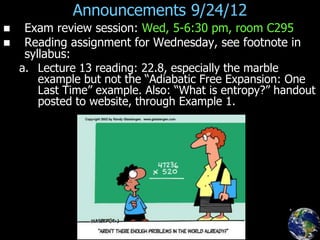 Announcements 9/24/12
 Exam review session: Wed, 5-6:30 pm, room C295
 Reading assignment for Wednesday, see footnote in
syllabus:
a. Lecture 13 reading: 22.8, especially the marble
example but not the “Adiabatic Free Expansion: One
Last Time” example. Also: “What is entropy?” handout
posted to website, through Example 1.
 