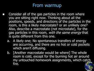 From warmup
 Consider all of the gas particles in the room where
you are sitting right now. Thinking about all the
positions, speeds, and directions of the particles in the
room, is this a likely macrostate? or an unlikely one?
Also, describe a macrostate (not microstate), for the
gas particles in this room, with the same energy that
is quite different from this one.
a. A likely one; No spontaneous transfers of energy
are occurring, and there are no hot or cold pockets
which aren't diffusing.
b. [Another macrostate would be where] The whole
room is cold, except for the burning hot air around
my untouched homework assignments, which catch
fire.
 