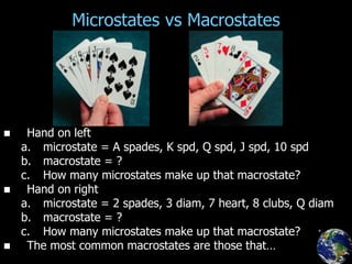 Microstates vs Macrostates
 Hand on left
a. microstate = A spades, K spd, Q spd, J spd, 10 spd
b. macrostate = ?
c. How many microstates make up that macrostate?
 Hand on right
a. microstate = 2 spades, 3 diam, 7 heart, 8 clubs, Q diam
b. macrostate = ?
c. How many microstates make up that macrostate?
 The most common macrostates are those that…
p.413a
 