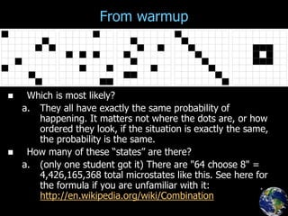 From warmup
 Which is most likely?
a. They all have exactly the same probability of
happening. It matters not where the dots are, or how
ordered they look, if the situation is exactly the same,
the probability is the same.
 How many of these “states” are there?
a. (only one student got it) There are "64 choose 8" =
4,426,165,368 total microstates like this. See here for
the formula if you are unfamiliar with it:
http://en.wikipedia.org/wiki/Combination
 