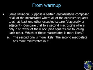 From warmup
 Same situation. Suppose a certain macrostate is composed
of all of the microstates where all of the occupied squares
touch at least one other occupied square (diagonally or
adjacent). Compare that to a second macrostate where
only 2 or fewer of the 8 occupied squares are touching
each other. Which of these macrostates is more likely?
a. The second one is more likely. The second macrostate
has more microstates in it.
 