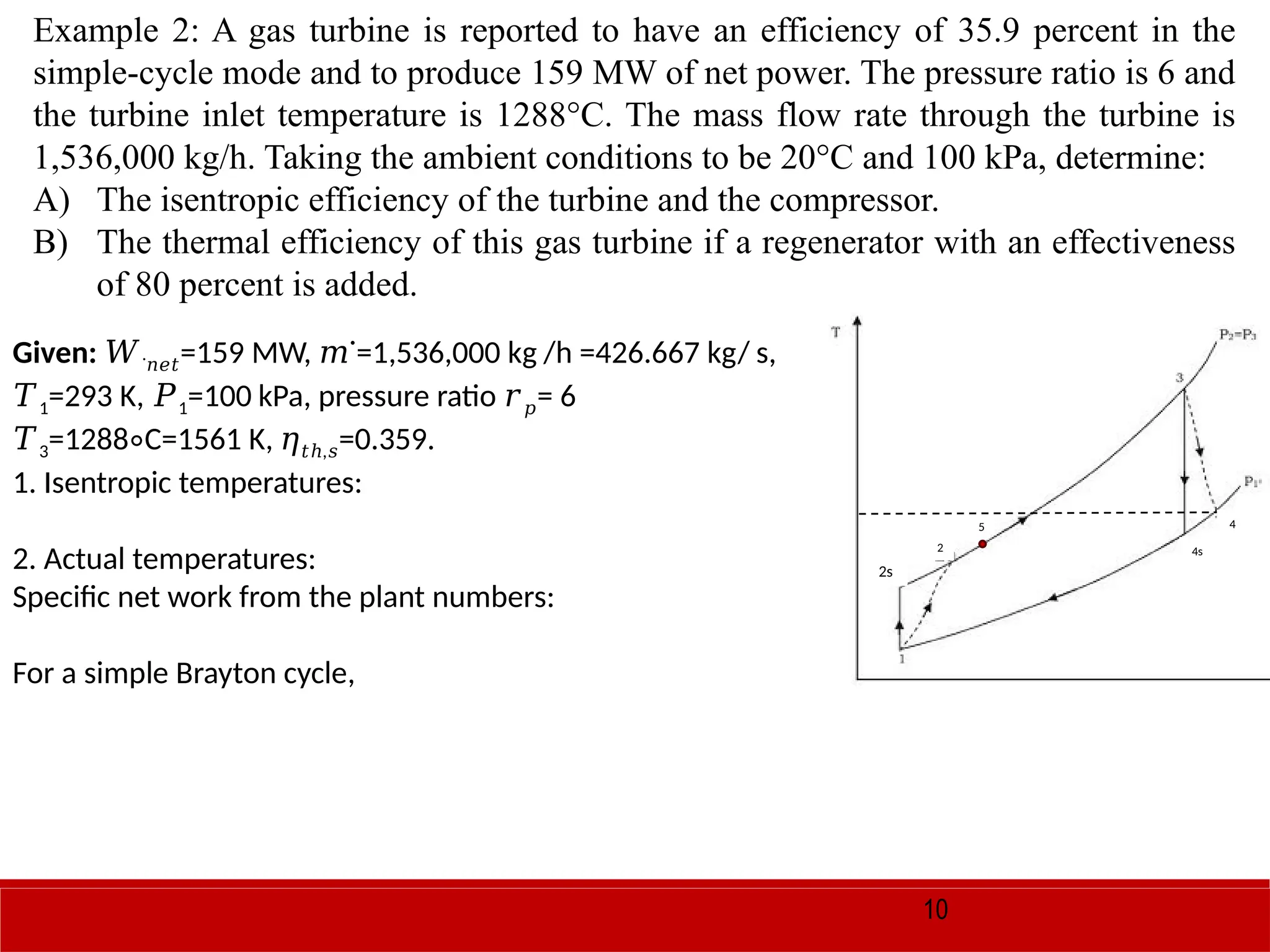 10
Example 2: A gas turbine is reported to have an efficiency of 35.9 percent in the
simple-cycle mode and to produce 159 MW of net power. The pressure ratio is 6 and
the turbine inlet temperature is 1288°C. The mass flow rate through the turbine is
1,536,000 kg/h. Taking the ambient conditions to be 20°C and 100 kPa, determine:
A) The isentropic efficiency of the turbine and the compressor.
B) The thermal efficiency of this gas turbine if a regenerator with an effectiveness
of 80 percent is added.
Given: 𝑊˙𝑛𝑒𝑡=159 MW, ˙=1,536,000 kg /h =426.667 kg/ s,
𝑚
𝑇1=293 K, 𝑃1=100 kPa, pressure ratio 𝑟𝑝= 6
𝑇3=1288 C=1561 K,
∘ 𝜂 ,
𝑡ℎ 𝑠=0.359.
1. Isentropic temperatures:
2. Actual temperatures:
Specific net work from the plant numbers:
For a simple Brayton cycle,
4s
4
2s
2
5
 