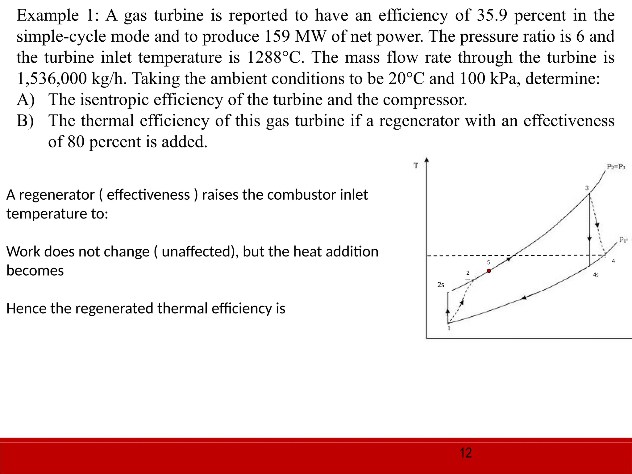 12
Example 1: A gas turbine is reported to have an efficiency of 35.9 percent in the
simple-cycle mode and to produce 159 MW of net power. The pressure ratio is 6 and
the turbine inlet temperature is 1288°C. The mass flow rate through the turbine is
1,536,000 kg/h. Taking the ambient conditions to be 20°C and 100 kPa, determine:
A) The isentropic efficiency of the turbine and the compressor.
B) The thermal efficiency of this gas turbine if a regenerator with an effectiveness
of 80 percent is added.
A regenerator ( effectiveness ) raises the combustor inlet
temperature to:
Work does not change ( unaffected), but the heat addition
becomes
Hence the regenerated thermal efficiency is
4s
4
2s
2
5
 