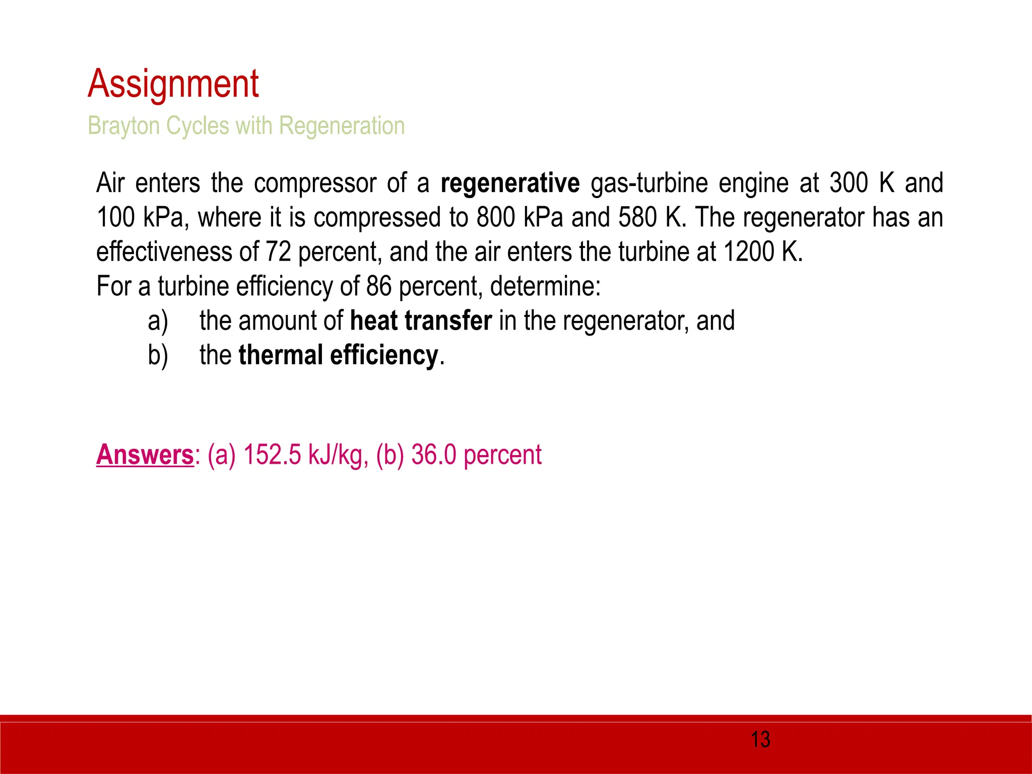 13
Assignment
Air enters the compressor of a regenerative gas-turbine engine at 300 K and
100 kPa, where it is compressed to 800 kPa and 580 K. The regenerator has an
effectiveness of 72 percent, and the air enters the turbine at 1200 K.
For a turbine efficiency of 86 percent, determine:
a) the amount of heat transfer in the regenerator, and
b) the thermal efficiency.
Answers: (a) 152.5 kJ/kg, (b) 36.0 percent
Brayton Cycles with Regeneration
 