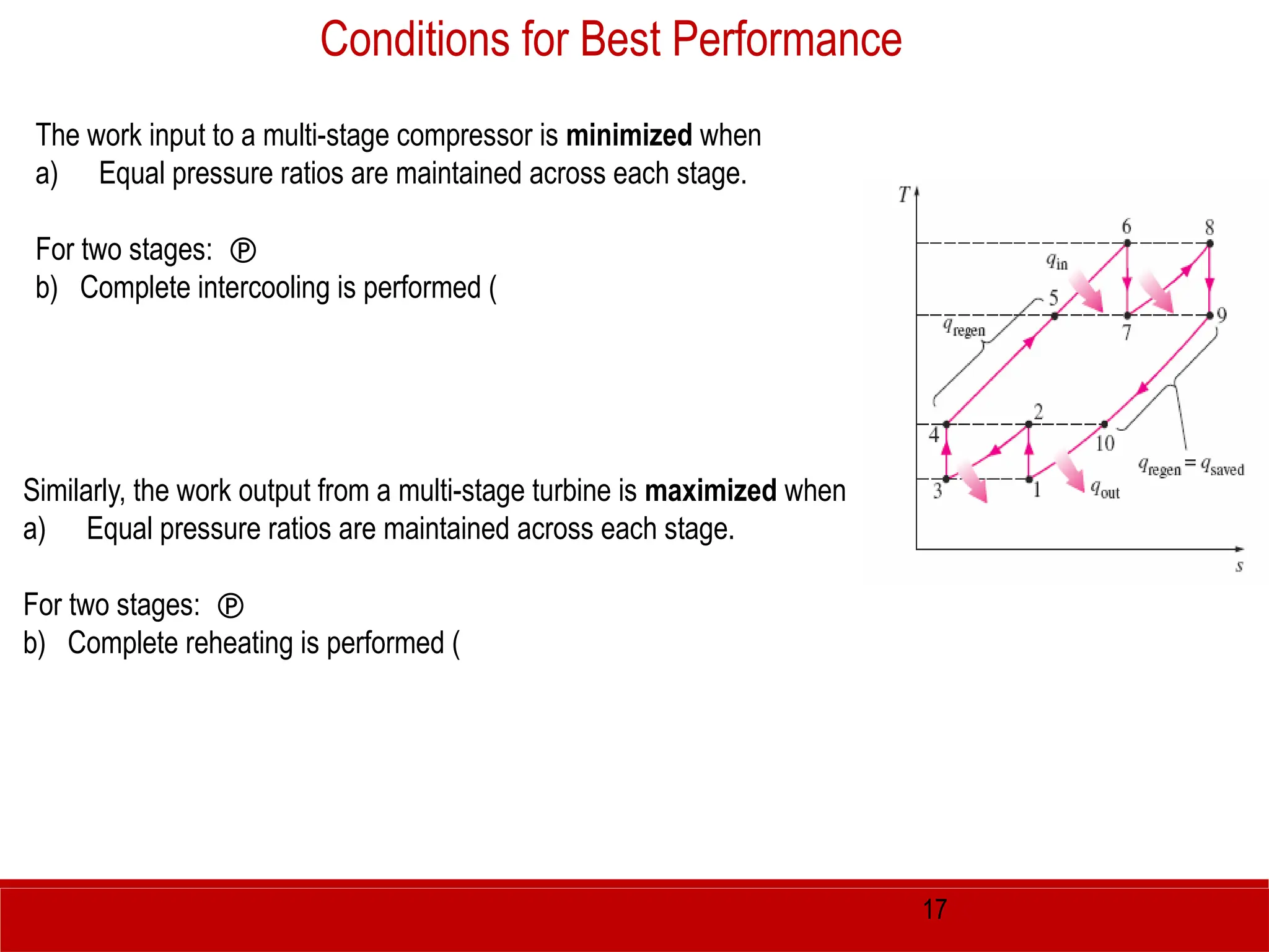 17
The work input to a multi-stage compressor is minimized when
a) Equal pressure ratios are maintained across each stage.
For two stages: 
b) Complete intercooling is performed (
Conditions for Best Performance
Similarly, the work output from a multi-stage turbine is maximized when
a) Equal pressure ratios are maintained across each stage.
For two stages: 
b) Complete reheating is performed (
 