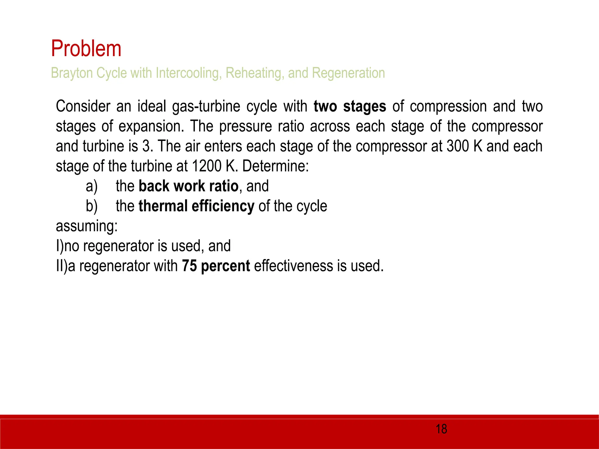 18
Problem
Consider an ideal gas-turbine cycle with two stages of compression and two
stages of expansion. The pressure ratio across each stage of the compressor
and turbine is 3. The air enters each stage of the compressor at 300 K and each
stage of the turbine at 1200 K. Determine:
a) the back work ratio, and
b) the thermal efficiency of the cycle
assuming:
I)no regenerator is used, and
II)a regenerator with 75 percent effectiveness is used.
Brayton Cycle with Intercooling, Reheating, and Regeneration
 