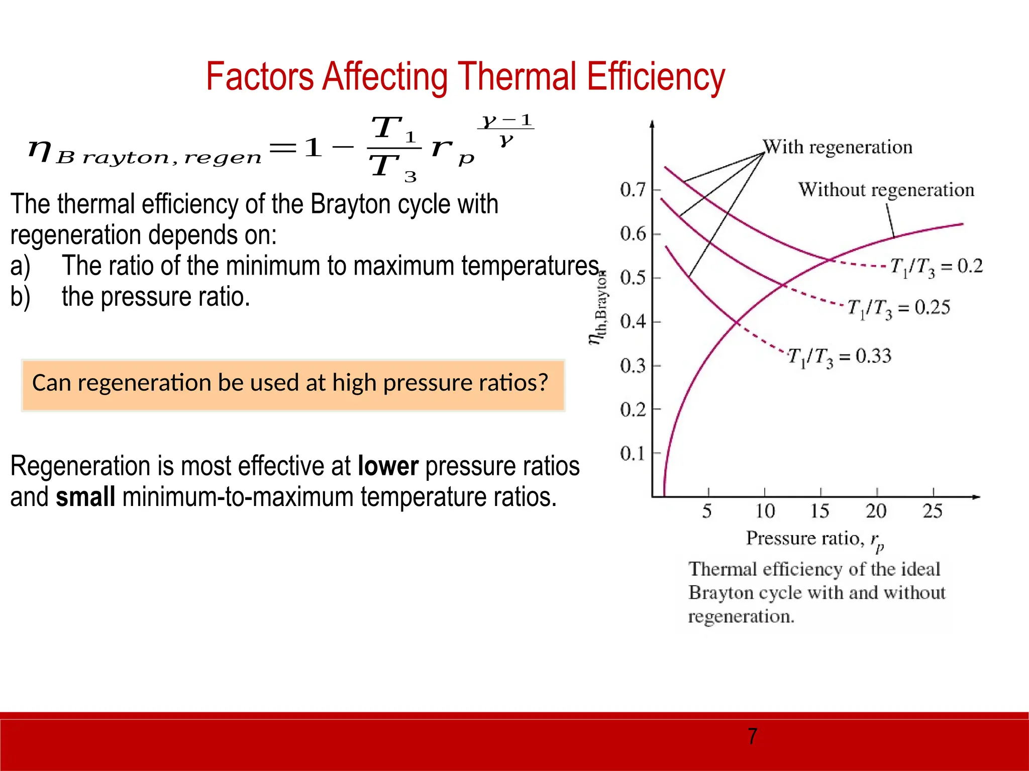 7
The thermal efficiency of the Brayton cycle with
regeneration depends on:
a) The ratio of the minimum to maximum temperatures.
b) the pressure ratio.
Regeneration is most effective at lower pressure ratios
and small minimum-to-maximum temperature ratios.
Factors Affecting Thermal Efficiency
Can regeneration be used at high pressure ratios?
𝜂 𝐵 𝑟𝑎𝑦𝑡𝑜𝑛, 𝑟𝑒𝑔𝑒𝑛=1−
𝑇1
𝑇 3
𝑟 𝑝
𝛾 −1
𝛾
 