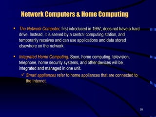 Network Computers & Home Computing   The Network Computer,  first introduced in 1997, does not have a hard drive. Instead, it is served by a central computing station, and temporarily receives and can use applications and data stored elsewhere on the network.  Integrated Home Computing.  Soon,   home computing, television, telephone, home security systems, and other devices will be integrated and managed in one unit.  Smart appliances   refer to   home appliances that are connected to the Internet.  