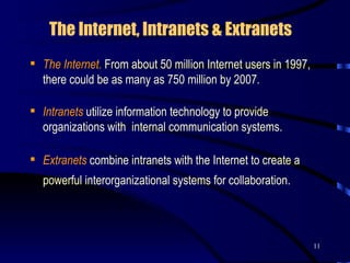 The Internet, Intranets & Extranets   The Internet.   From about 50 million Internet users in 1997, there could be as many as 750 million by 2007.  Intranets  utilize information technology to provide organizations with  internal communication systems.  Extranets  combine intranets with the Internet to create a powerful interorganizational systems for collaboration.   