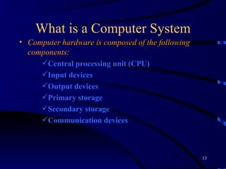 What is a Computer System Computer hardware is composed of the following components:  Central processing unit (CPU)  Input devices   Output devices Primary storage Secondary storage  Communication devices   