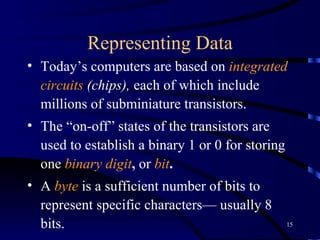Representing Data Today’s computers are based on  integrated circuits  (chips),  each of which include millions of subminiature transistors.  The “on-off” states of the transistors are used to establish a binary 1 or 0 for storing one  binary digit ,  or  bit .   A  byte  is a sufficient number of bits to represent specific characters— usually 8 bits.   The two most commonly used coding schemes are:  ASCII (American National Standard Code for Information Interchange) EBCDIC (Extended Binary Coded Decimal Interchange Code) 