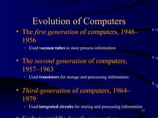 Evolution of Computers The  first generation  of computers, 1946–1956   Used  vacuum tubes  to store process information The  second generation  of computers, 1957–1963   Used  transistors  for storage and processing information Third-generation  of computers, 1964–1979   Used  integrated circuits  for storing and processing information   Early to middle  fourth-generation  computers, 1980–1995   Used  very large-scale integrated  (VLSI) circuits to store/ process information 