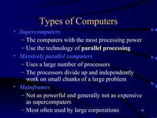 Types of Computers Supercomputers   The computers with the most processing power Use the technology of  parallel processing Massively parallel   computers   Uses a large number of processors The processors divide up and independently work on small chunks of a large problem Mainframes   Not as powerful and generally not as expensive as supercomputers Most often used by large corporations 