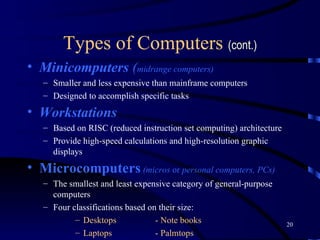 Types of Computers  (cont.) Minicomputers  ( midrange computers) Smaller and less expensive than mainframe computers Designed to accomplish specific tasks  Workstations   Based on RISC (reduced instruction set computing) architecture  Provide high-speed calculations and high-resolution graphic displays Microcomputers   (micros  or  personal computers, PCs) The smallest and least expensive category of general-purpose computers   F our classifications based on their size: Desktops - Note books Laptops - Palmtops 