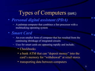 Types of Computers  (cont.) Personal digital assistant (PDA) A palmtop computer that combines a fast processor with a multitasking operating system Smart Card An even smaller form of computer that has resulted from the continuing shrinkage of integrated circuits Uses for smart cards are appearing rapidly and include; Checkbooks a bank ATM that can “deposit money” into the card’s memory for “withdrawal” at retail stores  transporting data between computers   