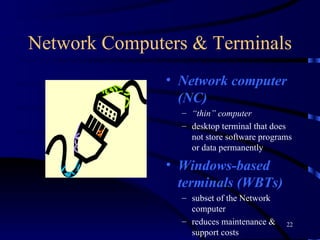 Network Computers & Terminals Network computer (NC) “ thin” computer desktop terminal that does not store software programs or data permanently Windows-based terminals (WBTs)  subset of the Network computer reduces maintenance & support costs 