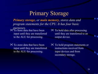 Primary Storage To store data that have been input until they are transferred to the ALU for processing. To store data that have been input until they are transferred to the ALU for processing. To hold data after processing until they are transferred to an output device. To hold program statements or instructions received from input devices and from secondary storage. Primary storage,   or  main memory,   stores data and program statements for the CPU. It has four basic purposes. 