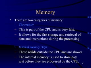 Memory There are two categories of memory:  The   register This is part of the CPU and is very fast. It allows for the fast storage and retrieval of data and instructions during the processing.  Internal memory chips   These reside outside the CPU and are slower. The internal memory is used to store data just before they are processed by the CPU.  