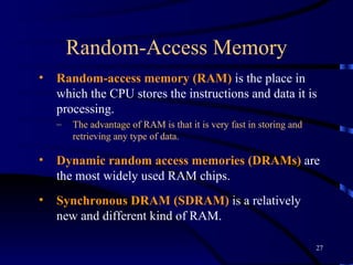Random-Access Memory Random-access memory (RAM)  is the place in which the CPU stores the instructions and data it is processing.  The advantage of RAM is that it is very fast in storing and retrieving any type of data. Dynamic random access memories (DRAMs)  are the most widely used RAM chips.   Synchronous DRAM (SDRAM)  is a relatively new and different kind of RAM.  