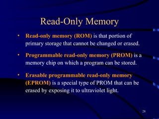 Read-Only Memory Read-only memory (ROM)  is that portion of primary storage that cannot be changed or erased.  Programmable read-only memory (PROM)  is a memory chip on which a program can be stored. Erasable programmable read-only memory (EPROM)  is a special type of PROM that can be erased by exposing it to ultraviolet light. 