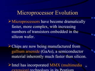 Microprocessor Evolution Microprocessors  have become dramatically faster, more complex, with increasing numbers of transistors embedded in the silicon wafer.  Chips are now being manufactured from  gallium arsenide  (GaAs), a semiconductor material inherently much faster than silicon.  Intel has incorporated  MMX (multimedia extension)  technology in its Pentium microprocessors. MMX  improves video compression/decompression, image manipulation, encryption, and input/output processing.   