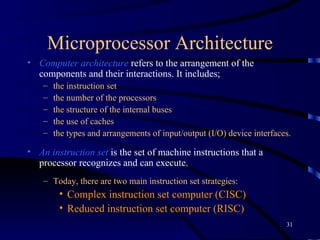 Microprocessor Architecture Computer   architecture  refers to the arrangement of the components and their interactions. It includes; t he instruction set the number of the processors the structure of the internal buses the use of caches the types and arrangements of input/output (I/O) device interfaces. An instruction set  is the set of machine instructions that a processor recognizes and can execute.  Today, there are two main instruction set strategies: Complex instruction set computer (CISC)  Reduced instruction set computer (RISC) 