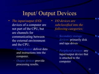 Input/ Output Devices The input/output (I/O)  devices of a computer are not part of the CPU, but are channels for communicating between the external environment and the CPU.  Input devices  deliver data and instructions into the computer. Output devices   provide processing results. I/O devices are subclassified  into the following categories; S econdary storage devices :  primarily disk and tape drives P eripheral devices :  any input/output device that is attached to the computer 