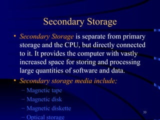 Secondary Storage Secondary Storage  is separate from primary storage and the CPU, but directly connected to it.   It provides the computer with vastly increased space for storing and processing large quantities of software and data.   Secondary storage media include ;   M agnetic tape   M agnetic disk   M agnetic diskette   O ptical storage   D igital videodis k (DVD) 