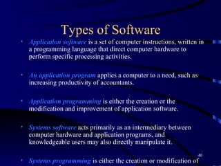 Types of Software Application software  is a set of computer instructions, written in a programming language that direct computer hardware to perform specific processing activities.  An   application program  applies a computer to a need, such as increasing productivity of accountants. Application programming  is either the creation or the modification and improvement of application software. Systems software  acts primarily as an intermediary between computer hardware and application programs, and knowledgeable users may also directly manipulate it.   Systems programming  is either the creation or modification of systems software. 