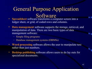 General Purpose Application Software Spreadsheet  software transforms a computer screen into a ledger sheet, or grid, of coded rows and columns.  Data management  software supports the storage, retrieval, and manipulation of data. There are two basic types of data management software:  Simple filing programs  Database management systems (DBMSs) Word processing  software   allows the user to manipulate text rather than just numbers.   Desktop publishing  software allows users to do lay outs for specialized documents. 