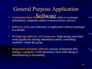 General Purpose Application Software Communications Software.   To share, relate or exchange information, computers utilize  communications software .  Software suites  are collections of application software packages in a bundle.  Workgroup software , or  Groupware , helps groups and teams work together by sharing information and by controlling workflow within the group.  Integrated enterprise   software  consists of programs that manage a company’s vital operations, from order taking to manufacturing to accounting.  