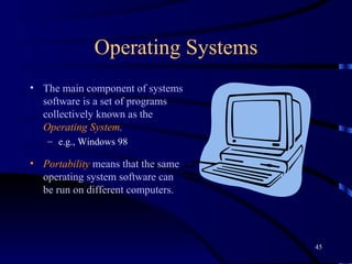 Operating Systems The main component of systems software is a set of programs collectively known as the  Operating System .   e.g., Windows 98 Portability  means that the same operating system software can be run on different computers.   