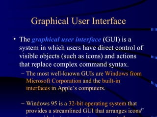 Graphical User Interface The  graphical user interface  (GUI) is a system in which users have direct control of visible objects (such as icons) and actions that replace complex command syntax.   The most well-known GUIs are  Windows from Microsoft Corporation  and the  built-in interfaces  in Apple’s computers. Windows 95 is a  32-bit operating system  that provides a streamlined GUI that arranges icons to provide instant access to common tasks.   