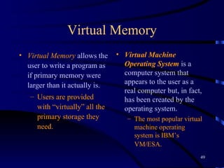 Virtual Memory Virtual Memory  allows the user to write a program as if primary memory were larger than it actually is.  Users are provided with “virtually” all the primary storage they need.   Virtual Machine Operating System  is a computer system that appears to the user as a real computer but, in fact, has been created by the operating system.   The most popular virtual machine operating system is IBM’s VM/ESA.   