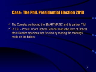 Case:  The Phil. Presidential Election 2010 The Comelec contracted the SMARTMATIC and its partner TIM PCOS – Precint Count Optical Scanner reads the form of Optical Mark Reader machines that function by reading the markings made on the ballots. 